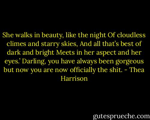 She walks in beauty, like the night Of cloudless climes and starry skies, And all that’s best of dark and bright Meets in her aspect and her eyes.’ Darling, you have always been gorgeous but now you are now officially the shit. - Thea Harrison