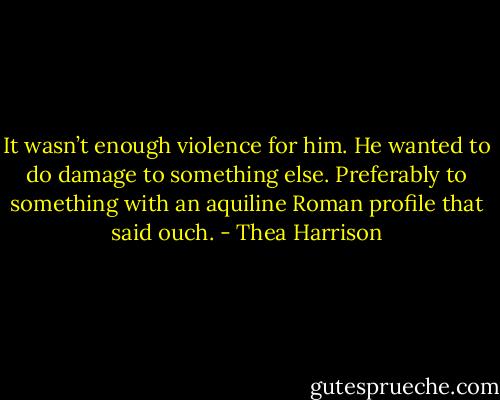 It wasn’t enough violence for him. He wanted to do damage to something else. Preferably to something with an aquiline Roman profile that said ouch. - Thea Harrison