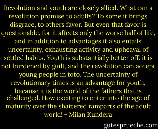 Revolution and youth are closely allied. What can a revolution promise to adults? To some it brings disgrace, to others favor. But even that favor is questionable, for it affects only the worse half of life, and in addition to advantages it also entails uncertainty, exhausting activity and upheaval of settled habits.<br />Youth is substantially better off: it is not burdened by guilt, and the revolution can accept young people in toto. The uncertainty of revolutionary times is an advantage for youth, because it is the world of the fathers that is challenged. How exciting to enter into the age of maturity over the shattered ramparts of the adult world! - Milan Kundera