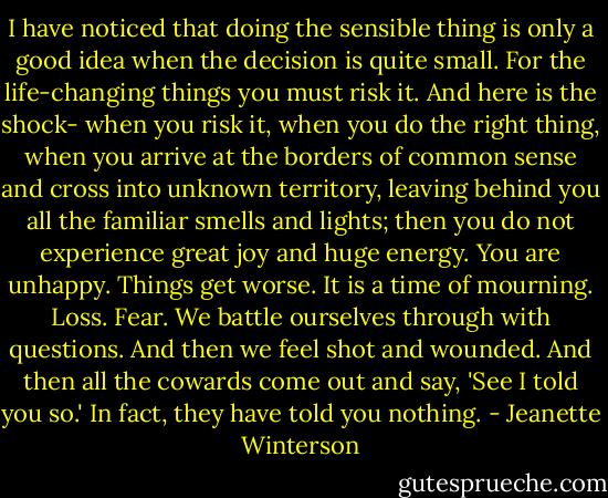 I have noticed that doing the sensible thing is only a good idea when the decision is quite small. For the life-changing things you must risk it.<br />And here is the shock- when you risk it, when you do the right thing, when you arrive at the borders of common sense and cross into unknown territory, leaving behind you all the familiar smells and lights; then you do not experience great joy and huge energy.<br />You are unhappy. Things get worse.<br />It is a time of mourning. Loss. Fear. We battle ourselves through with questions. And then we feel shot and wounded.<br />And then all the cowards come out and say, 'See I told you so.' In fact, they have told you nothing. - Jeanette Winterson