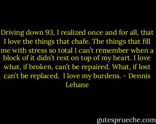 Driving down 93, I realized once and for all, that I love the things that chafe. The things that fill me with stress so total I can’t remember when a block of it didn’t rest on top of my heart. I love what, if broken, can’t be repaired. What, if lost can’t be replaced.<br /><br />I love my burdens. - Dennis Lehane