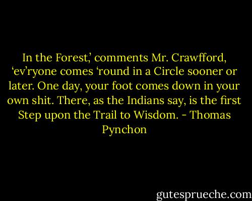 In the Forest,’ comments Mr. Crawfford, ‘ev’ryone comes ‘round in a Circle sooner or later. One day, your foot comes down in your own shit. There, as the Indians say, is the first Step upon the Trail to Wisdom. - Thomas Pynchon