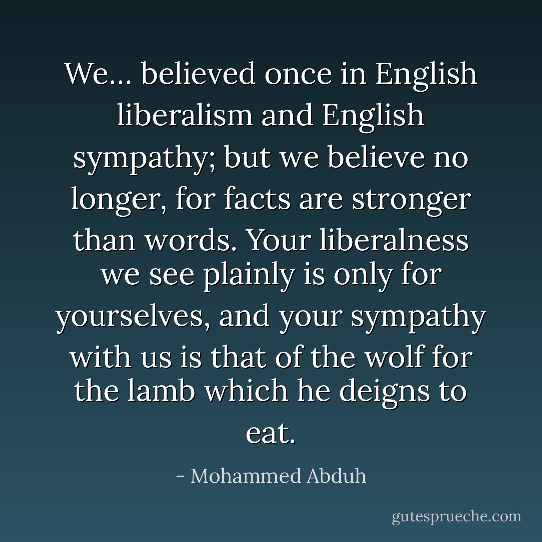 We… believed once in English liberalism and English sympathy; but we believe no longer, for facts are stronger than words. Your liberalness we see plainly is only for yourselves, and your sympathy with us is that of the wolf for the lamb which he deigns to eat. - Mohammed Abduh