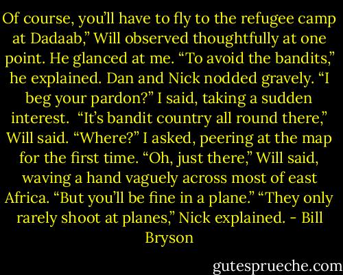 Of course, you’ll have to fly to the refugee camp at Dadaab,” Will observed thoughtfully at one point. He glanced at me. “To avoid the bandits,” he explained.<br />Dan and Nick nodded gravely.<br />“I beg your pardon?” I said, taking a sudden interest. <br />“It’s bandit country all round there,” Will said.<br />“Where?” I asked, peering at the map for the first time.<br />“Oh, just there,” Will said, waving a hand vaguely across most of east Africa. “But you’ll be fine in a plane.”<br />“They only rarely shoot at planes,” Nick explained. - Bill Bryson