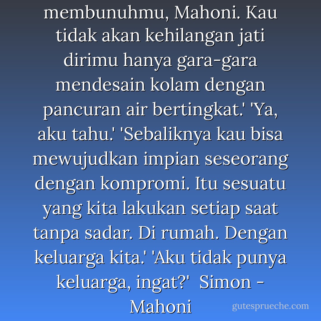Kompromi tidak akan membunuhmu, Mahoni. Kau tidak akan kehilangan jati dirimu hanya gara-gara mendesain kolam dengan pancuran air bertingkat.'<br />'Ya, aku tahu.'<br />'Sebaliknya kau bisa mewujudkan impian seseorang dengan kompromi. Itu sesuatu yang kita lakukan setiap saat tanpa sadar. Di rumah. Dengan keluarga kita.'<br />'Aku tidak punya keluarga, ingat?'<br /><br />Simon - Mahoni - Windry Ramadhina