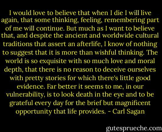 I would love to believe that when I die I will live again, that some thinking, feeling, remembering part of me will continue. But much as I want to believe that, and despite the ancient and worldwide cultural traditions that assert an afterlife, I know of nothing to suggest that it is more than wishful thinking.<br />The world is so exquisite with so much love and moral depth, that there is no reason to deceive ourselves with pretty stories for which there's little good evidence. Far better it seems to me, in our vulnerability, is to look death in the eye and to be grateful every day for the brief but magnificent opportunity that life provides. - Carl Sagan