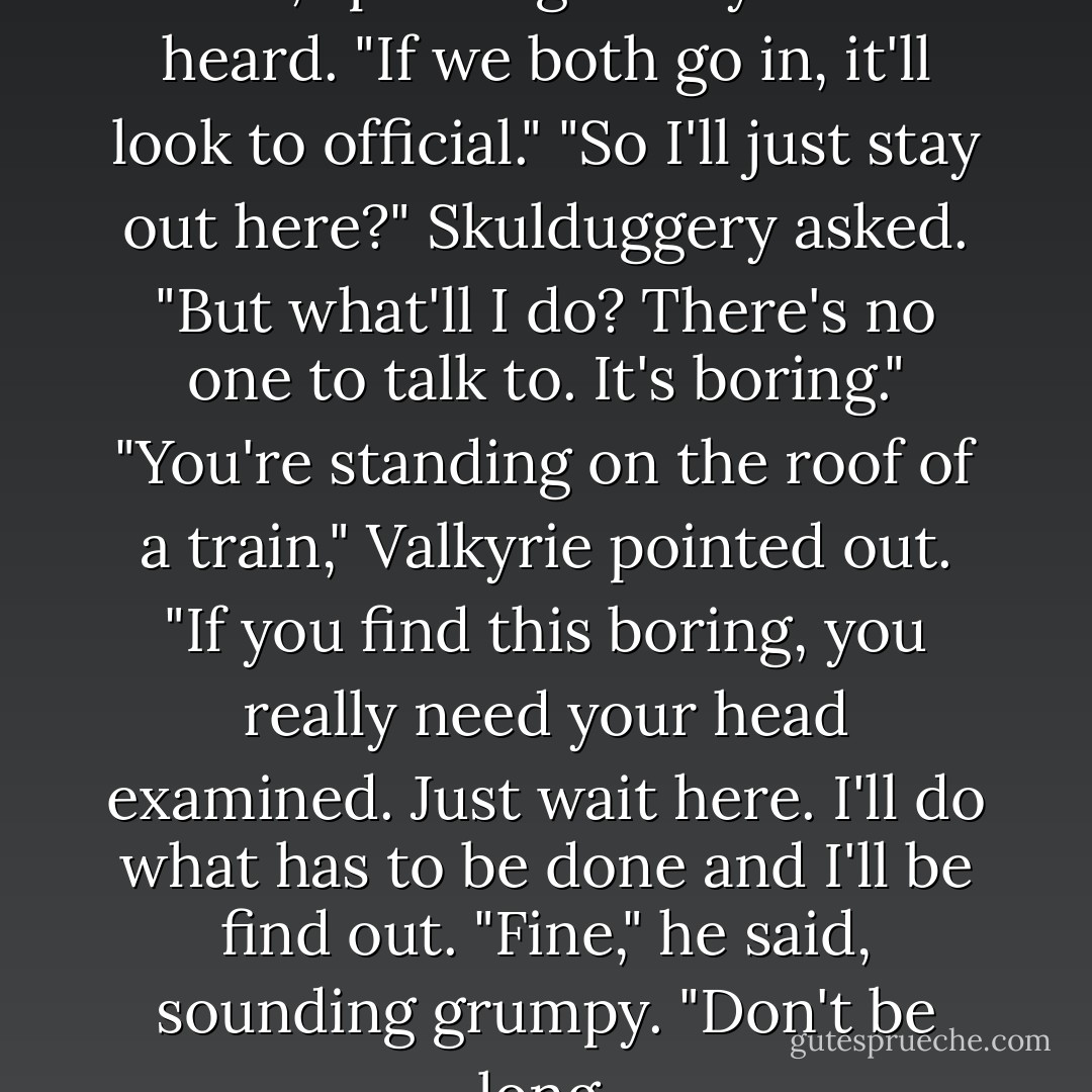 I should go in alone," Valkyrie said, speaking loudly to be heard. "If we both go in, it'll look to official."<br />"So I'll just stay out here?" Skulduggery asked. "But what'll I do? There's no one to talk to. It's boring."<br />"You're standing on the roof of a train," Valkyrie pointed out. "If you find this boring, you really need your head examined. Just wait here. I'll do what has to be done and I'll be find out.<br />"Fine," he said, sounding grumpy. "Don't be long. - Derek Landy