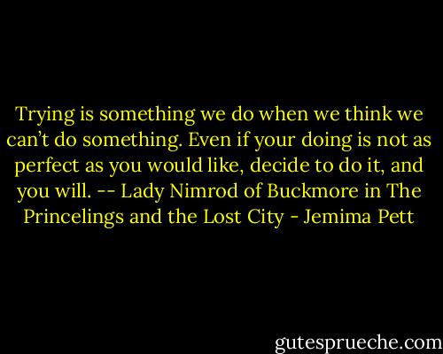 Trying is something we do when we think we can’t do something. Even if your doing is not as perfect as you would like, decide to do it, and you will. -- Lady Nimrod of Buckmore in The Princelings and the Lost City - Jemima Pett