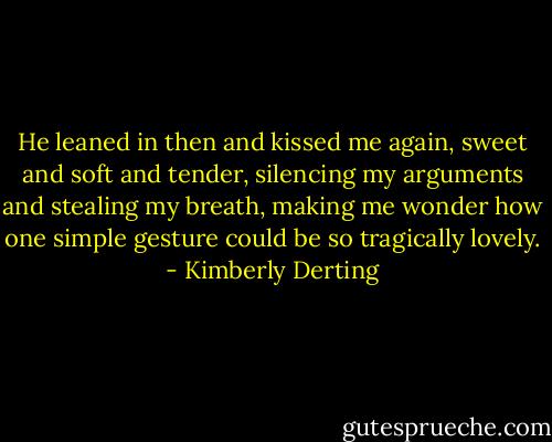 He leaned in then and kissed me again, sweet and soft and tender, silencing my arguments and stealing my breath, making me wonder how one simple gesture could be so tragically lovely. - Kimberly Derting