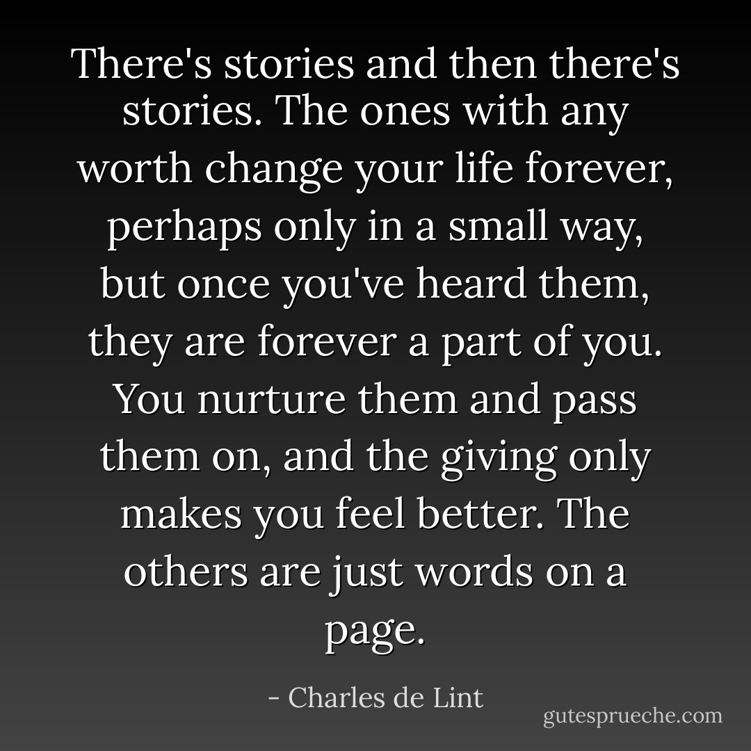 There's stories and then there's stories. The ones with any worth change your life forever, perhaps only in a small way, but once you've heard them, they are forever a part of you. You nurture them and pass them on, and the giving only makes you feel better. The others are just words on a page. - Charles de Lint