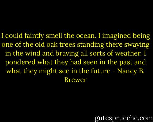 I could faintly smell the ocean. I imagined being one of the old oak trees standing there swaying in the wind and braving all sorts of weather. I pondered what they had seen in the past and what they might see in the future - Nancy B. Brewer