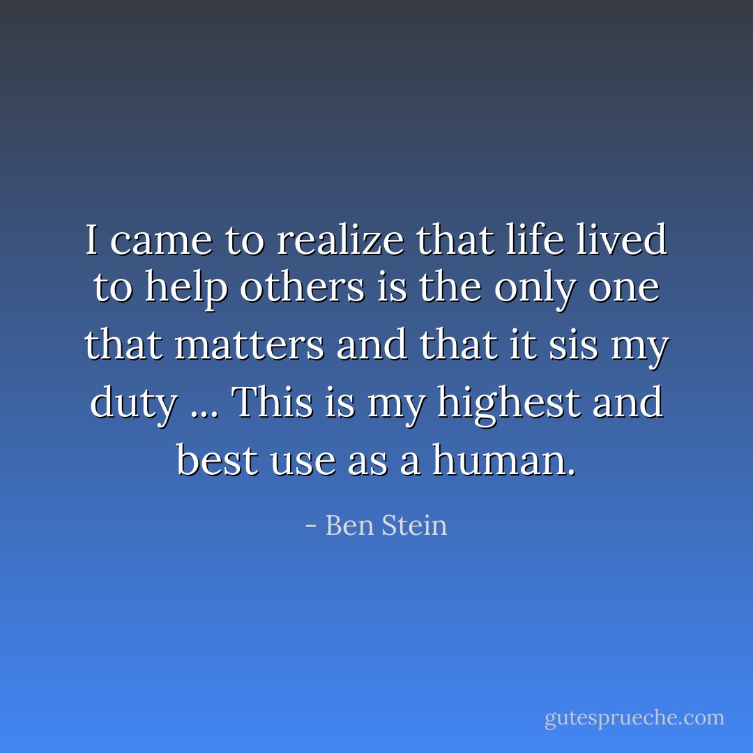I came to realize that life lived to help others is the only one that matters and that it sis my duty ... This is my highest and best use as a human. - Ben Stein