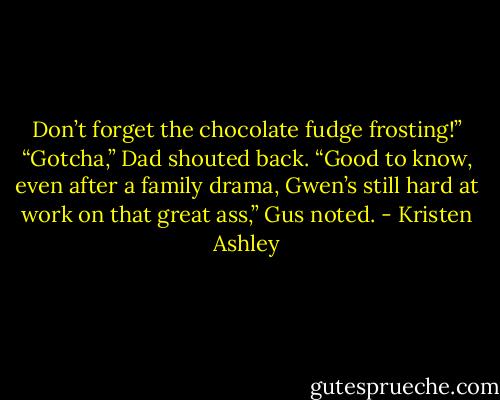 Don’t forget the chocolate fudge frosting!”<br />“Gotcha,” Dad shouted back.<br />“Good to know, even after a family drama, Gwen’s still hard at work on that great ass,” Gus noted. - Kristen Ashley