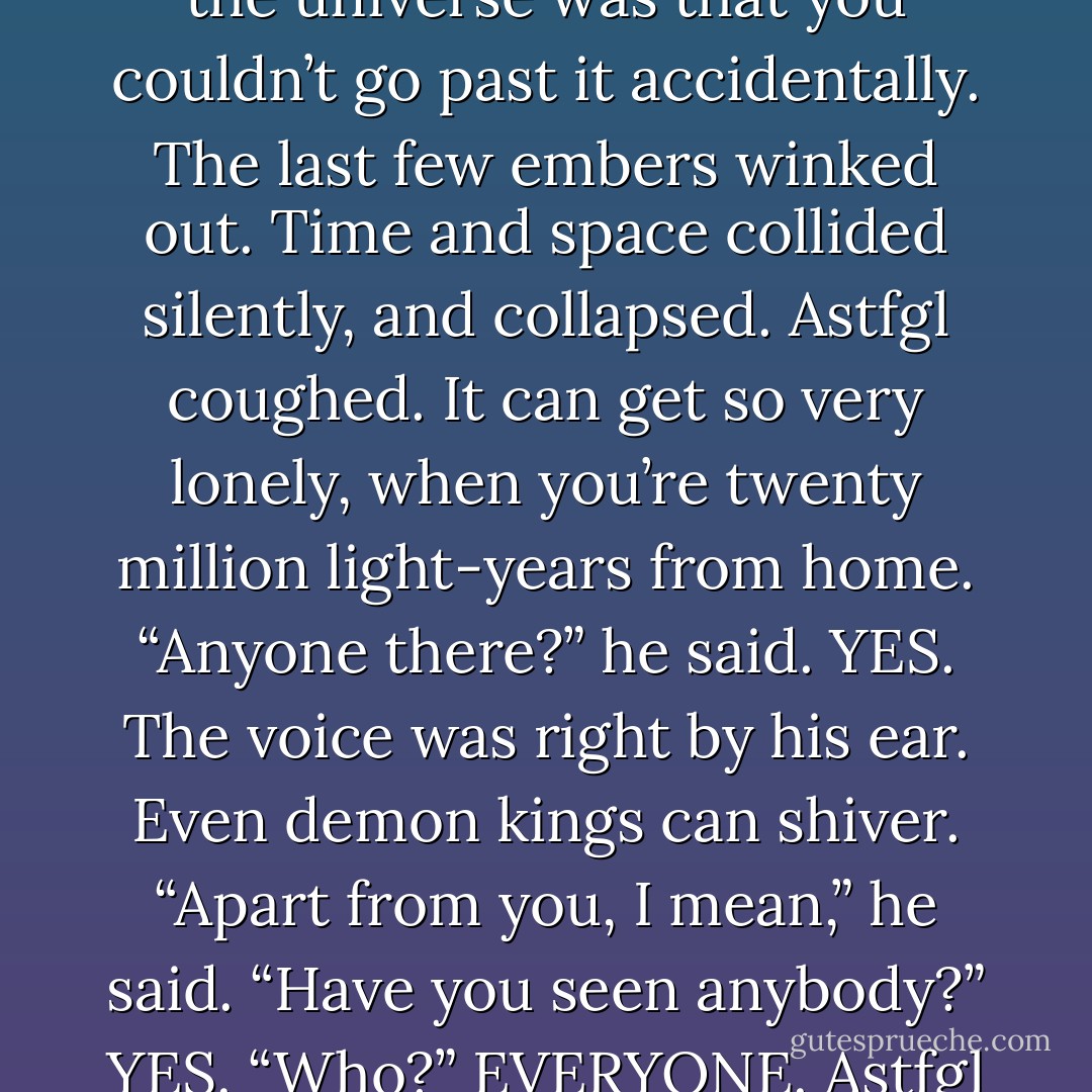 Astfgl peered around through the swirling gas clouds. At least he was in the right place. The whole point about the end of the universe was that you couldn’t go past it accidentally.<br />The last few embers winked out. Time and space collided silently, and collapsed.<br />Astfgl coughed. It can get so very lonely, when you’re twenty million light-years from home.<br />“Anyone there?” he said.<br />YES.<br />The voice was right by his ear. Even demon kings can shiver.<br />“Apart from you, I mean,” he said. “Have you seen anybody?”<br />YES.<br />“Who?”<br />EVERYONE.<br />Astfgl sighed. “I mean anyone recently.”<br />IT’S BEEN VERY QUIET, said Death. - Terry Pratchett