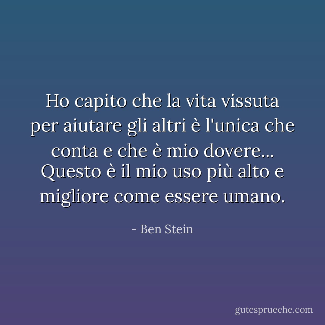 Ho capito che la vita vissuta per aiutare gli altri è l'unica che conta e che è mio dovere... Questo è il mio uso più alto e migliore come essere umano. - Ben Stein