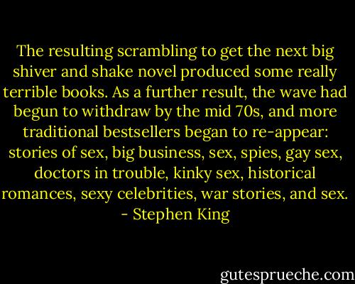 The resulting scrambling to get the next big shiver and shake novel produced some really terrible books. As a further result, the wave had begun to withdraw by the mid 70s, and more traditional bestsellers began to re-appear: stories of sex, big business, sex, spies, gay sex, doctors in trouble, kinky sex, historical romances, sexy celebrities, war stories, and sex. - Stephen King