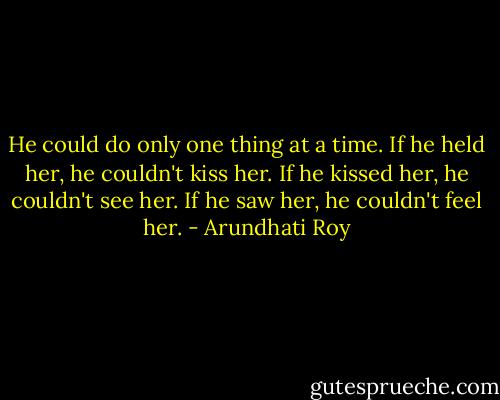 He could do only one thing at a time. If he held her, he couldn't kiss her. If he kissed her, he couldn't see her. If he saw her, he couldn't feel her. - Arundhati Roy
