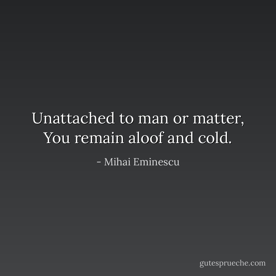 Unattached to man or matter,<br />You remain aloof and cold. - Mihai Eminescu