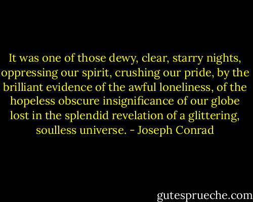 It was one of those dewy, clear, starry nights, oppressing our spirit, crushing our pride, by the brilliant evidence of the awful loneliness, of the hopeless obscure insignificance of our globe lost in the splendid revelation of a glittering, soulless universe. - Joseph Conrad