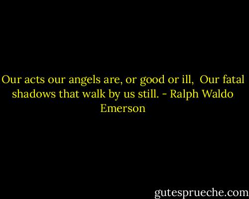 Our acts our angels are, or good or ill, <br />Our fatal shadows that walk by us still. - Ralph Waldo Emerson