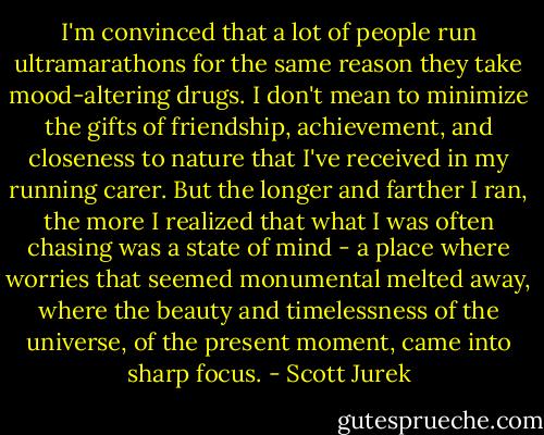 I'm convinced that a lot of people run ultramarathons for the same reason they take mood-altering drugs. I don't mean to minimize the gifts of friendship, achievement, and closeness to nature that I've received in my running carer. But the longer and farther I ran, the more I realized that what I was often chasing was a state of mind - a place where worries that seemed monumental melted away, where the beauty and timelessness of the universe, of the present moment, came into sharp focus. - Scott Jurek