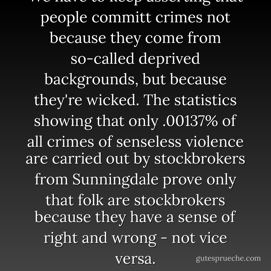 We have to keep asserting that people committ crimes not because they come from so-called deprived backgrounds, but because they're wicked. The statistics showing that only .00137% of all crimes of senseless violence are carried out by stockbrokers from Sunningdale prove only that folk are stockbrokers because they have a sense of right and wrong - not vice versa. - William Donaldson