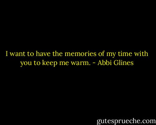 I want to have the memories of my time with you to keep me warm. - Abbi Glines