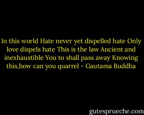 In this world<br />Hate never yet dispelled hate<br />Only love dispels hate<br />This is the law<br />Ancient and inexhaustible<br />You to shall pass away<br />Knowing this,how can you quarrel - Gautama Buddha