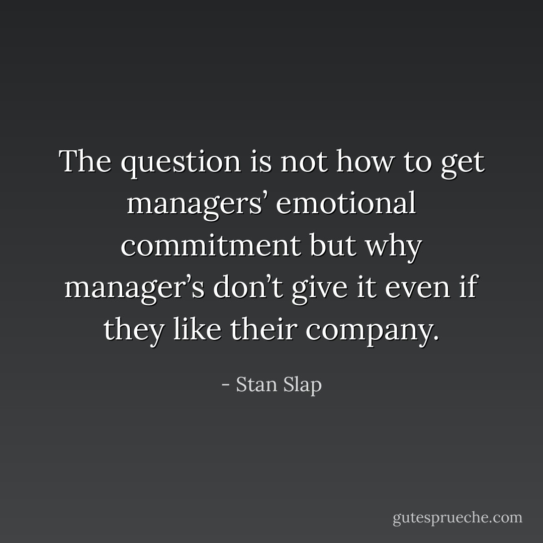 The question is not how to get managers’ emotional commitment but why manager’s don’t give it even if they like their company. - Stan Slap