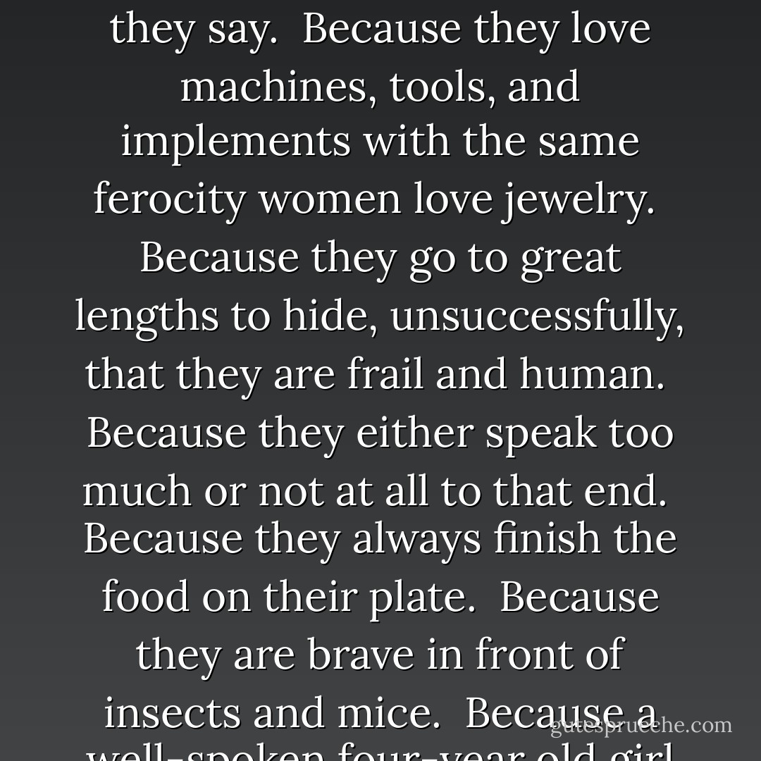 We love men because they can never fake orgasms, even if they wanted to.<br /><br />Because they write poems, songs, and books in our honor.<br /><br />Because they never understand us, but they never give up.<br /><br />Because they can see beauty in women when women have long ceased to see any beauty in themselves.<br /><br />Because they come from little boys.<br /><br />Because they can churn out long, intricate, Machiavellian, or incredibly complex mathematics and physics equations, but they can be comparably clueless when it comes to women.<br /><br />Because they are incredible lovers and never rest until we’re happy.<br /><br />Because they elevate sports to religion.<br /><br />Because they’re never afraid of the dark.<br /><br />Because they don’t care how they look or if they age.<br /><br />Because they persevere in making and repairing things beyond their abilities, with the naïve self-assurance of the teenage boy who knew everything.<br /><br />Because they never wear or dream of wearing high heels.<br /><br />Because they’re always ready for sex.<br /><br />Because they’re like pomegranates: lots of inedible parts, but the juicy seeds are incredibly tasty and succulent and usually exceed your expectations.<br /><br />Because they’re afraid to go bald.<br /><br />Because you always know what they think and they always mean what they say.<br /><br />Because they love machines, tools, and implements with the same ferocity women love jewelry.<br /><br />Because they go to great lengths to hide, unsuccessfully, that they are frail and human.<br /><br />Because they either speak too much or not at all to that end.<br /><br />Because they always finish the food on their plate.<br /><br />Because they are brave in front of insects and mice.<br /><br />Because a well-spoken four-year old girl can reduce them to silence, and a beautiful 25-year old can reduce them to slobbering idiots.<br /><br />Because they want to be either omnivorous or ascetic, warriors or lovers, artists or generals, but nothing in-between.<br /><br />Because for them there’s no such thing as too much adrenaline.<br /><br />Because when all is said and done, they can’t live without us, no matter how hard they try.<br /><br />Because they’re truly as simple as they claim to be.<br /><br />Because they love extremes and when they go to extremes, we’re there to catch them.<br /><br />Because they are tender they when they cry, and how seldom they do it.<br /><br />Because what they lack in talk, they tend to make up for in action.<br /><br />Because they make excellent companions when driving through rough neighborhoods or walking past dark alleys.<br /><br />Because they really love their moms, and they remind us of our dads.<br /><br />Because they never care what their horoscope, their mother-in-law, nor the neighbors say.<br /><br />Because they don’t lie about their age, their weight, or their clothing size.<br /><br />Because they have an uncanny ability to look deeply into our eyes and connect with our heart, even when we don’t want them to.<br /><br />Because when we say “I love you” they ask for an explanation. - Paulo Coelho