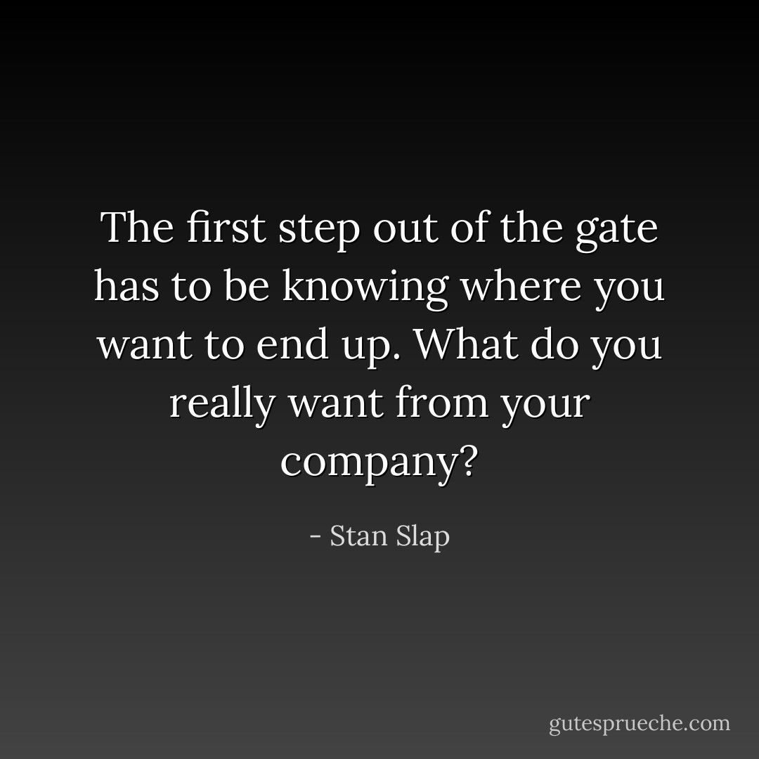 The first step out of the gate has to be knowing where you want to end up. What do you really want from your company? - Stan Slap