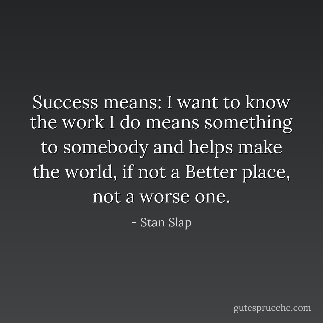 Success means: I want to know the work I do means something to somebody and helps make the world, if not a Better place, not a worse one. - Stan Slap