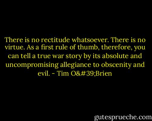 There is no rectitude whatsoever. There is no virtue. As a first rule of thumb, therefore, you can tell a true war story by its absolute and uncompromising allegiance to obscenity and evil. - Tim O'Brien