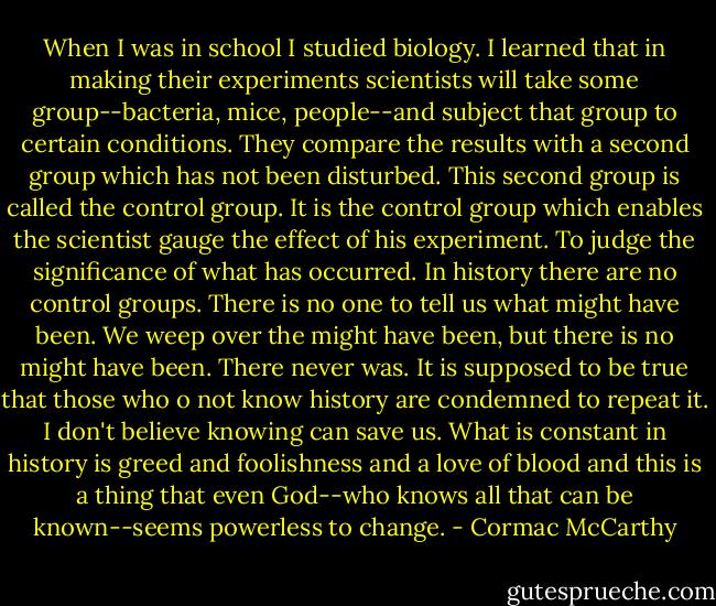 When I was in school I studied biology. I learned that in making their experiments scientists will take some group--bacteria, mice, people--and subject that group to certain conditions. They compare the results with a second group which has not been disturbed. This second group is called the control group. It is the control group which enables the scientist gauge the effect of his experiment. To judge the significance of what has occurred. In history there are no control groups. There is no one to tell us what might have been. We weep over the might have been, but there is no might have been. There never was. It is supposed to be true that those who o not know history are condemned to repeat it. I don't believe knowing can save us. What is constant in history is greed and foolishness and a love of blood and this is a thing that even God--who knows all that can be known--seems powerless to change. - Cormac McCarthy