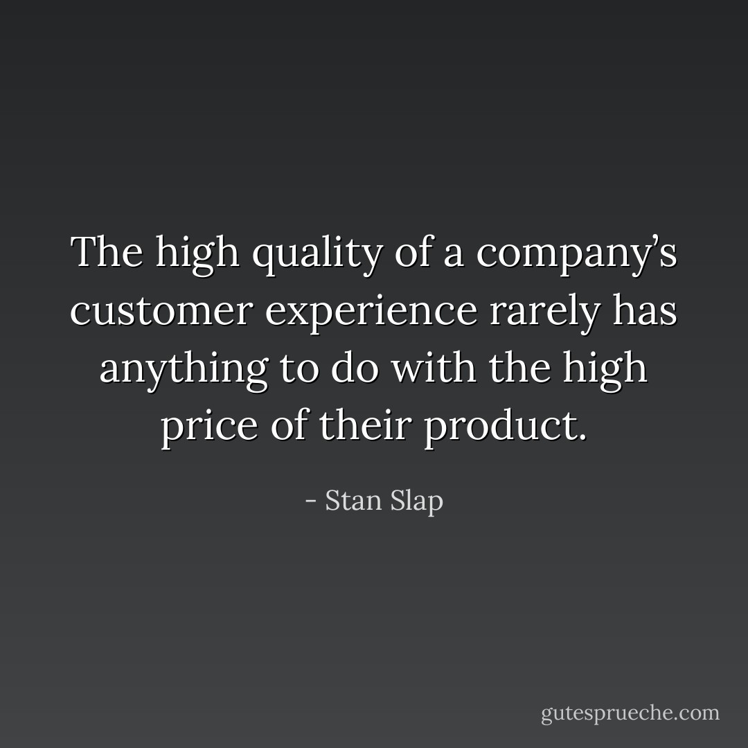 The high quality of a company’s customer experience rarely has anything to do with the high price of their product. - Stan Slap