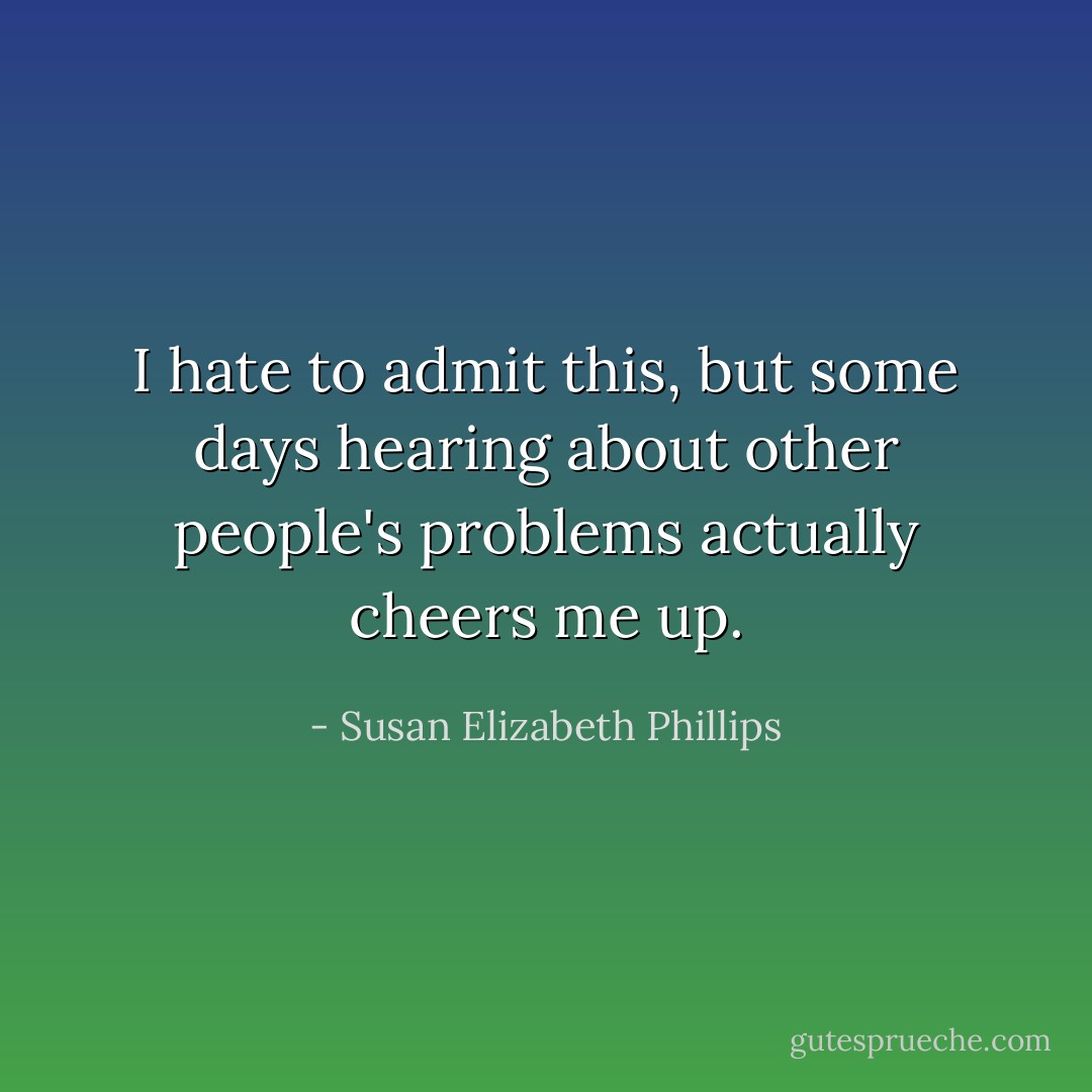 I hate to admit this, but some days hearing about other people's problems actually cheers me up. - Susan Elizabeth Phillips