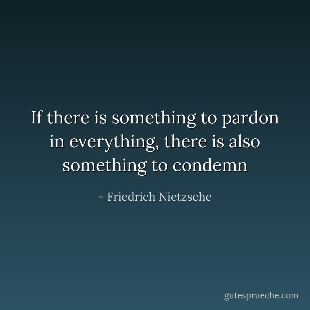 If there is something to pardon in everything, there is also something to condemn - Friedrich Nietzsche