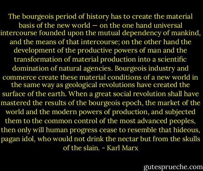 The bourgeois period of history has to create the material basis of the new world — on the one hand universal intercourse founded upon the mutual dependency of mankind, and the means of that intercourse; on the other hand the development of the productive powers of man and the transformation of material production into a scientific domination of natural agencies. Bourgeois industry and commerce create these material conditions of a new world in the same way as geological revolutions have created the surface of the earth. When a great social revolution shall have mastered the results of the bourgeois epoch, the market of the world and the modern powers of production, and subjected them to the common control of the most advanced peoples, then only will human progress cease to resemble that hideous, pagan idol, who would not drink the nectar but from the skulls of the slain. - Karl Marx
