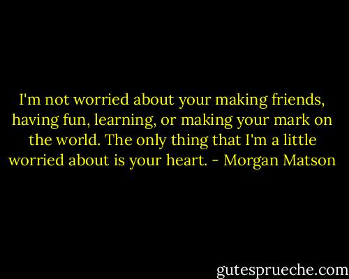 I'm not worried about your making friends, having fun, learning, or making your mark on the world. The only thing that I'm a little worried about is your heart. - Morgan Matson