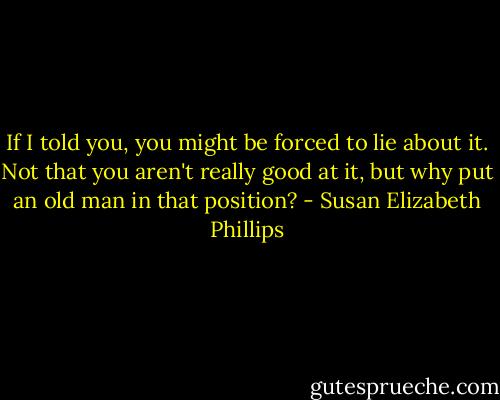 If I told you, you might be forced to lie about it. Not that you aren't really good at it, but why put an old man in that position? - Susan Elizabeth Phillips