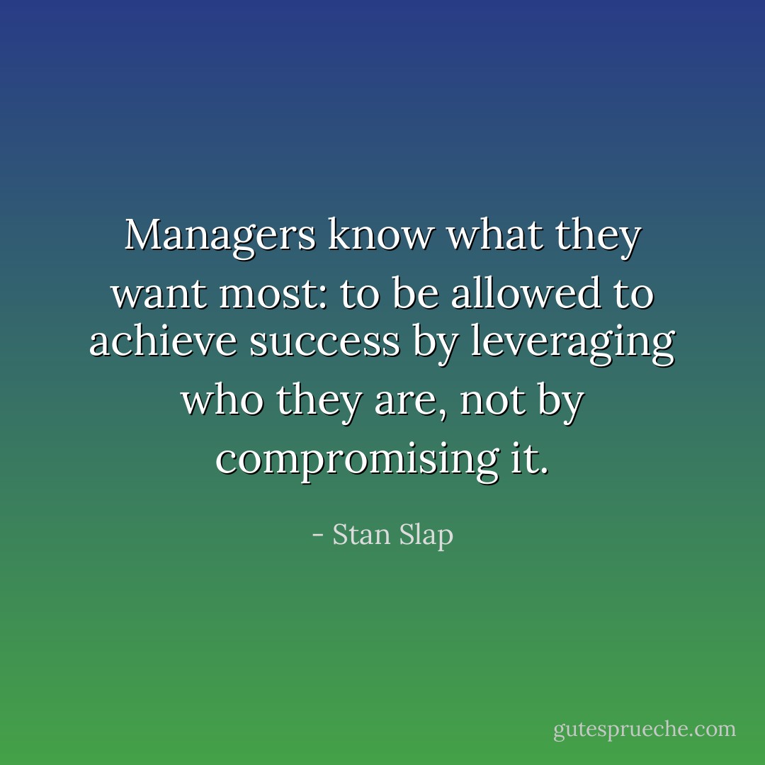 Managers know what they want most: to be allowed to achieve success by leveraging who they are, not by compromising it. - Stan Slap