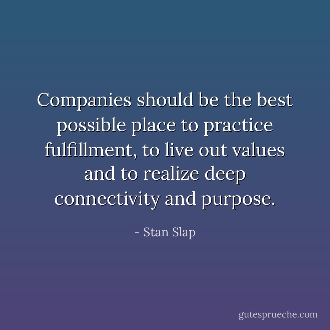 Companies should be the best possible place to practice fulfillment, to live out values and to realize deep connectivity and purpose. - Stan Slap