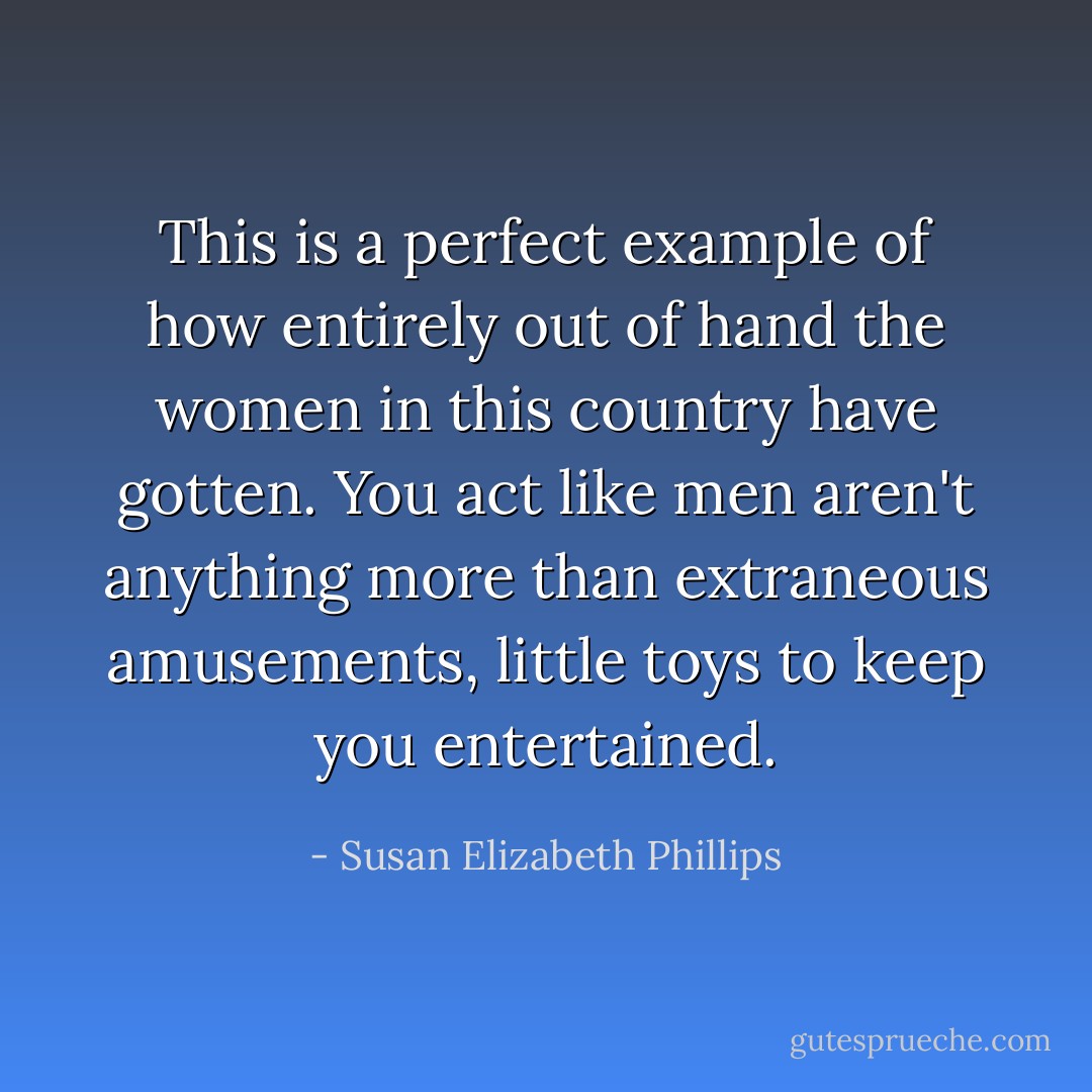 This is a perfect example of how entirely out of hand the women in this country have gotten. You act like men aren't anything more than extraneous amusements, little toys to keep you entertained. - Susan Elizabeth Phillips