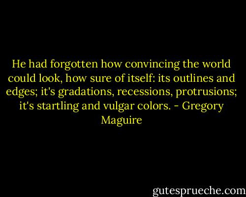 He had forgotten how convincing the world could look, how sure of itself: its outlines and edges; it's gradations, recessions, protrusions; it's startling and vulgar colors. - Gregory Maguire