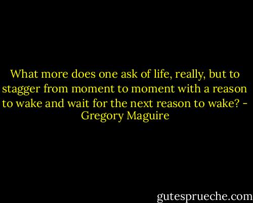 What more does one ask of life, really, but to stagger from moment to moment with a reason to wake and wait for the next reason to wake? - Gregory Maguire