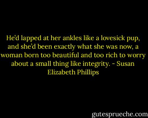 He’d lapped at her ankles like a lovesick pup, and she’d been exactly what she was now, a woman born too beautiful and too rich to worry about a small thing like integrity. - Susan Elizabeth Phillips
