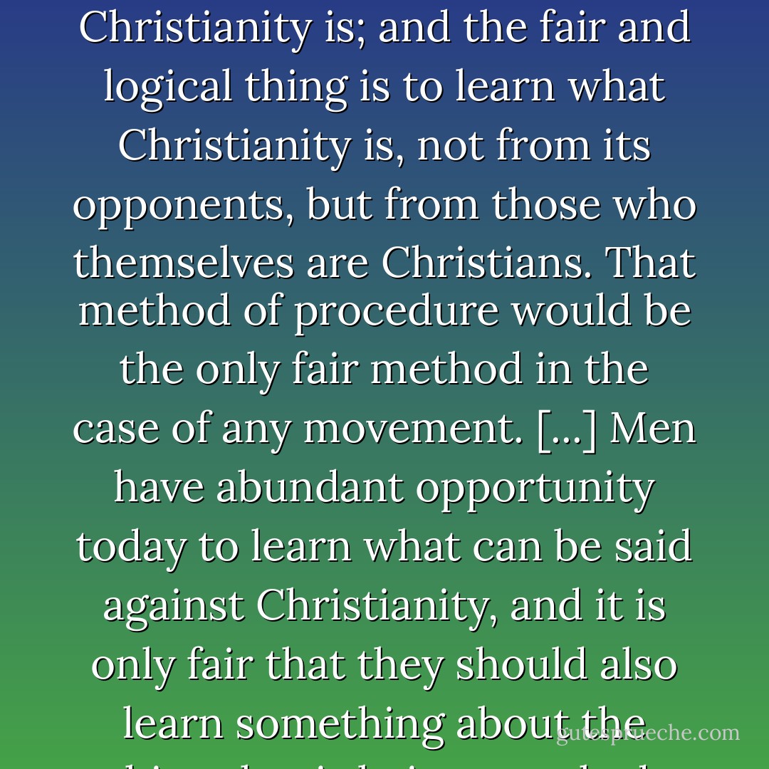 Christianity cannot subsist unless men know what Christianity is; and the fair and logical thing is to learn what Christianity is, not from its opponents, but from those who themselves are Christians. That method of procedure would be the only fair method in the case of any movement. [...] Men have abundant opportunity today to learn what can be said against Christianity, and it is only fair that they should also learn something about the thing that is being attacked. - J. Gresham Machen