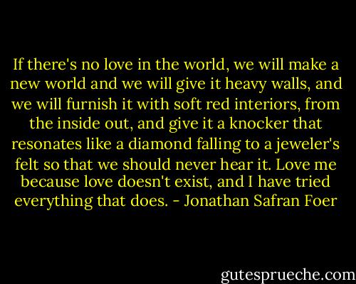 If there's no love in the world, we will make a new world and we will give it heavy walls, and we will furnish it with soft red interiors, from the inside out, and give it a knocker that resonates like a diamond falling to a jeweler's felt so that we should never hear it. Love me because love doesn't exist, and I have tried everything that does. - Jonathan Safran Foer