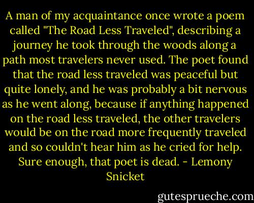 A man of my acquaintance once wrote a poem called "The Road Less Traveled", describing a journey he took through the woods along a path most travelers never used. The poet found that the road less traveled was peaceful but quite lonely, and he was probably a bit nervous as he went along, because if anything happened on the road less traveled, the other travelers would be on the road more frequently traveled and so couldn't hear him as he cried for help. Sure enough, that poet is dead. - Lemony Snicket