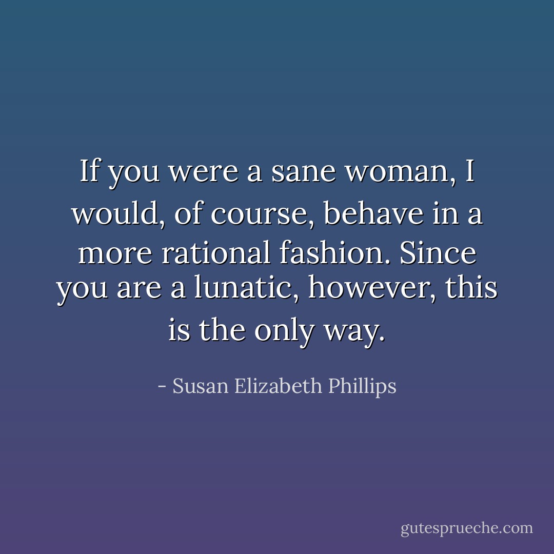 If you were a sane woman, I would, of course, behave in a more rational fashion. Since you are a lunatic, however, this is the only way. - Susan Elizabeth Phillips